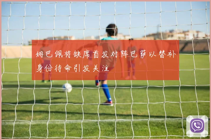 姆巴佩将缺席首发对阵巴萨以替补身份待命引发关注