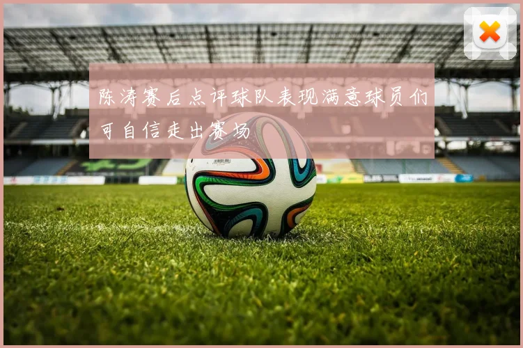 陈涛赛后点评球队表现满意球员们可自信走出赛场