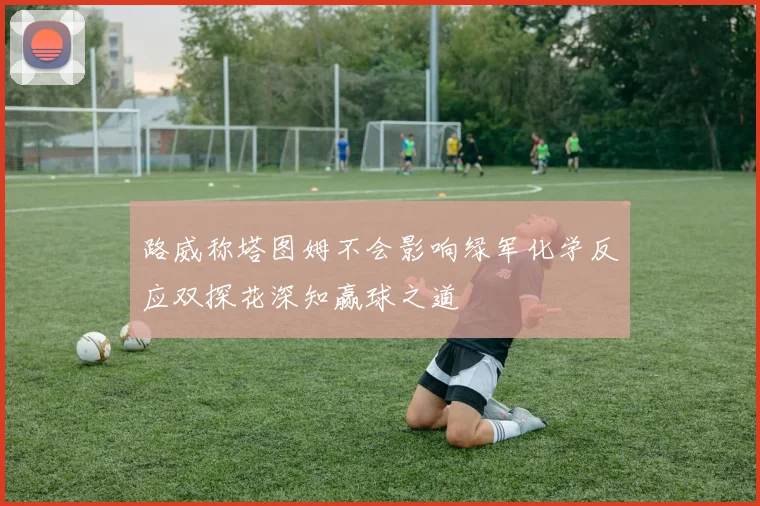 路威称塔图姆不会影响绿军化学反应双探花深知赢球之道