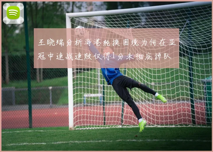 王晓瑞分析海港轮换困境为何在亚冠中速战速败仅得1分未彻底掉队