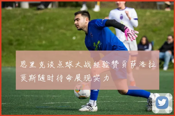 恩里克谈点球大战经验赞贡萨洛拉莫斯随时待命展现实力