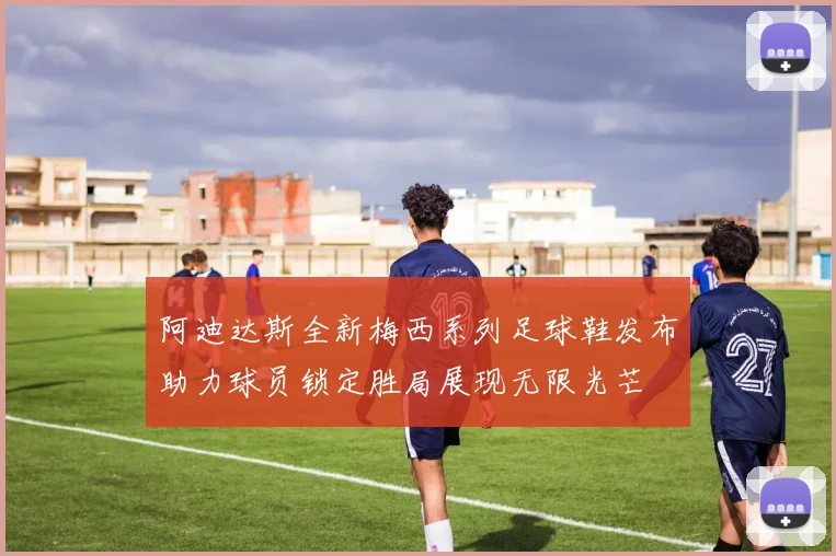 阿迪达斯全新梅西系列足球鞋发布助力球员锁定胜局展现无限光芒