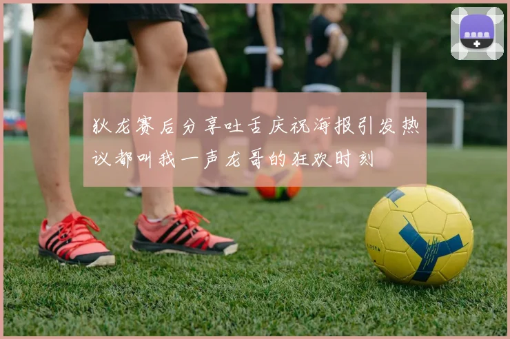 狄龙赛后分享吐舌庆祝海报引发热议都叫我一声龙哥的狂欢时刻