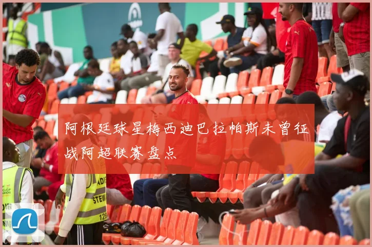 阿根廷球星梅西迪巴拉帕斯未曾征战阿超联赛盘点