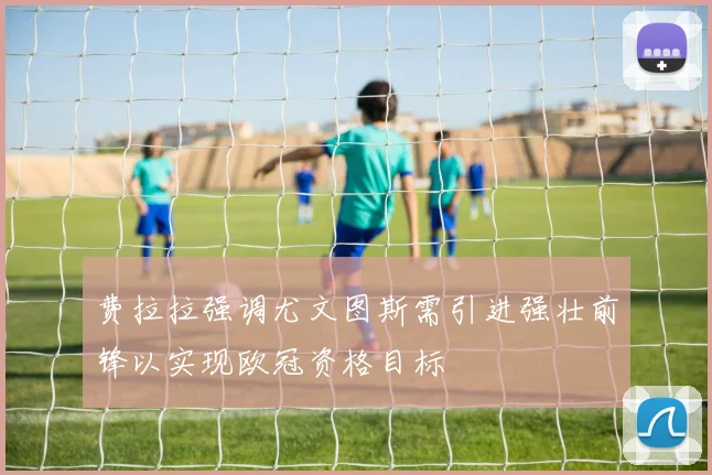 费拉拉强调尤文图斯需引进强壮前锋以实现欧冠资格目标