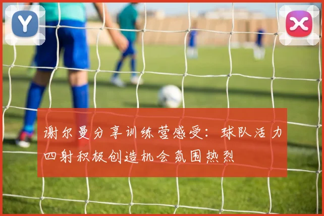 谢尔曼分享训练营感受：球队活力四射积极创造机会氛围热烈