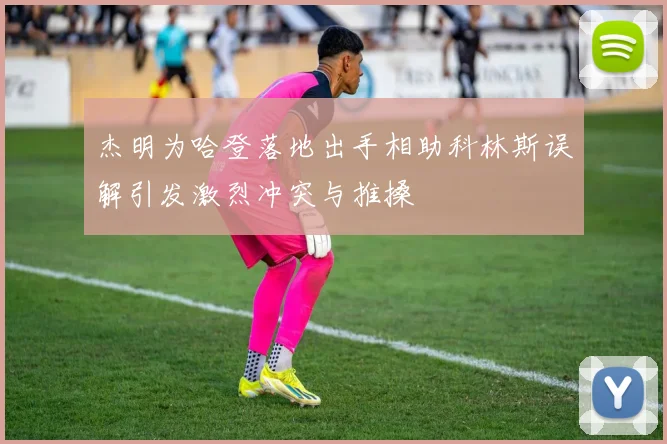 杰明为哈登落地出手相助科林斯误解引发激烈冲突与推搡