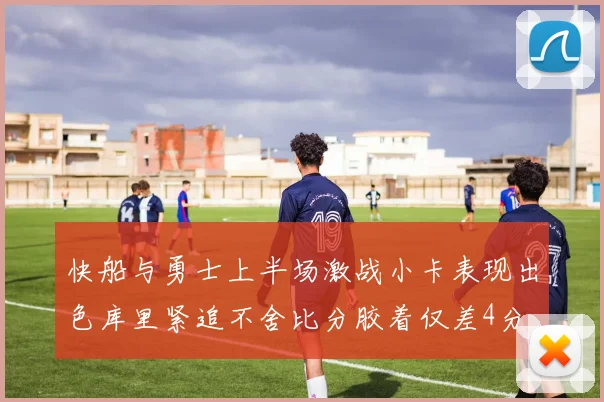 快船与勇士上半场激战小卡表现出色库里紧追不舍比分胶着仅差4分