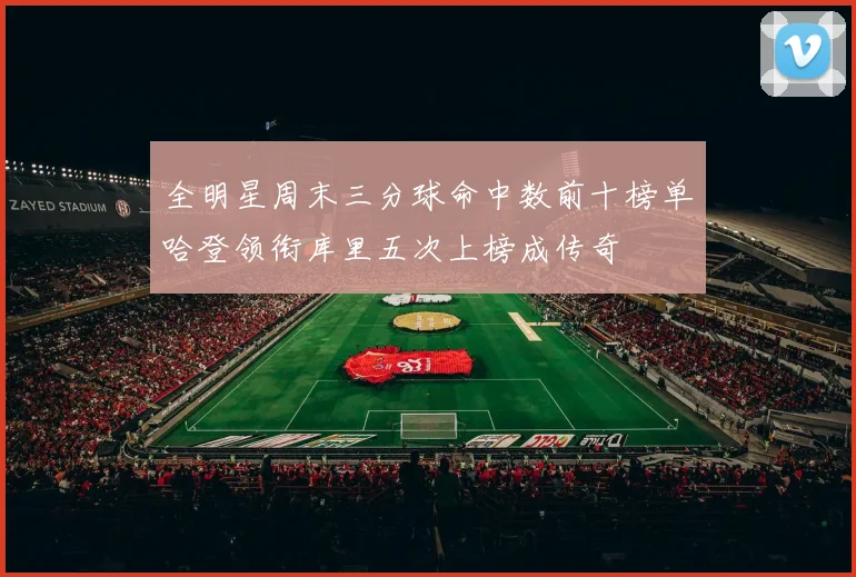全明星周末三分球命中数前十榜单哈登领衔库里五次上榜成传奇