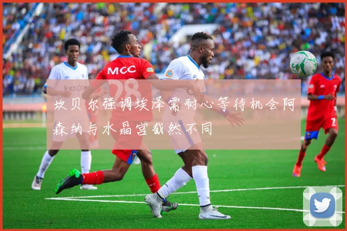 坎贝尔强调埃泽需耐心等待机会阿森纳与水晶宫截然不同