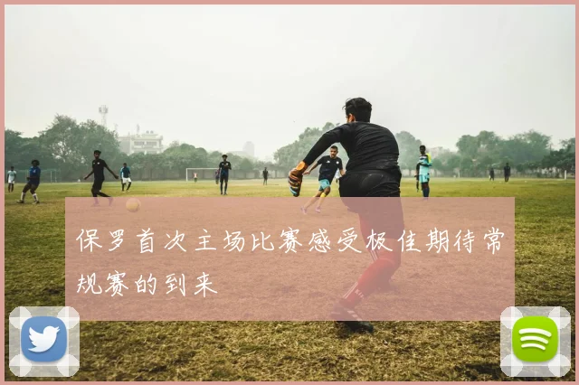 保罗首次主场比赛感受极佳期待常规赛的到来