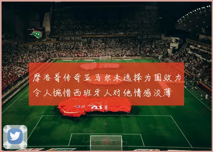 摩洛哥传奇亚马尔未选择为国效力令人惋惜西班牙人对他情感淡薄