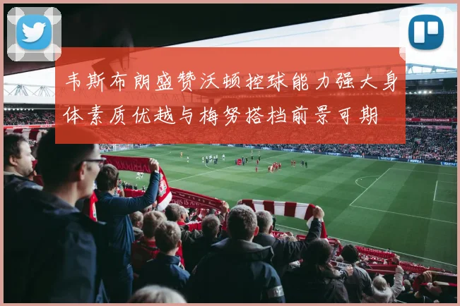 韦斯布朗盛赞沃顿控球能力强大身体素质优越与梅努搭档前景可期