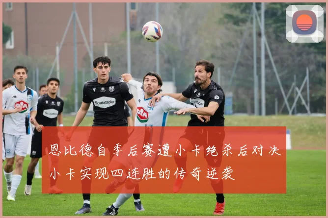 恩比德自季后赛遭小卡绝杀后对决小卡实现四连胜的传奇逆袭