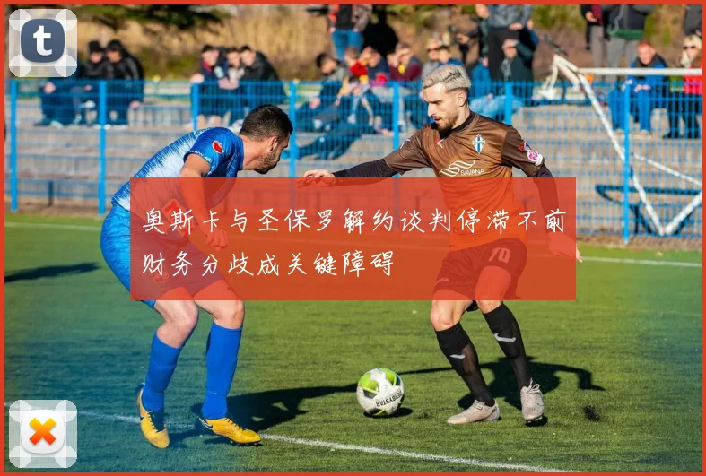 奥斯卡与圣保罗解约谈判停滞不前财务分歧成关键障碍