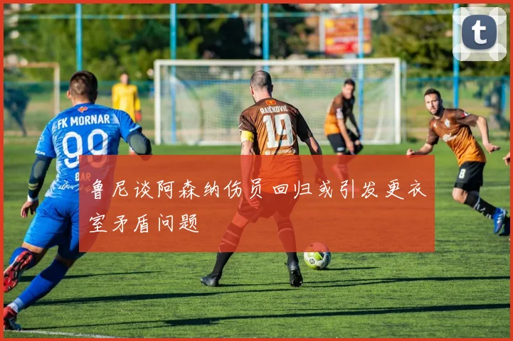 鲁尼谈阿森纳伤员回归或引发更衣室矛盾问题