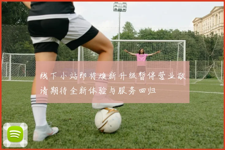 线下小站即将焕新升级暂停营业敬请期待全新体验与服务回归