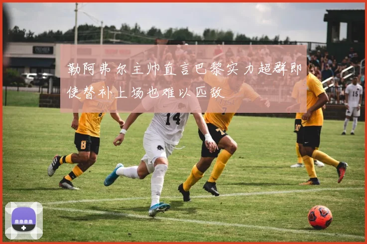 勒阿弗尔主帅直言巴黎实力超群即使替补上场也难以匹敌