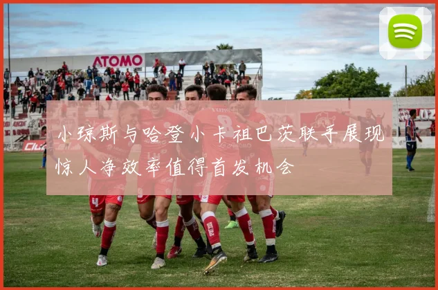 小琼斯与哈登小卡祖巴茨联手展现惊人净效率值得首发机会