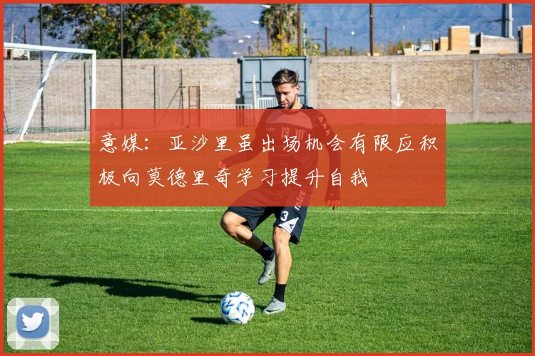 意媒：亚沙里虽出场机会有限应积极向莫德里奇学习提升自我