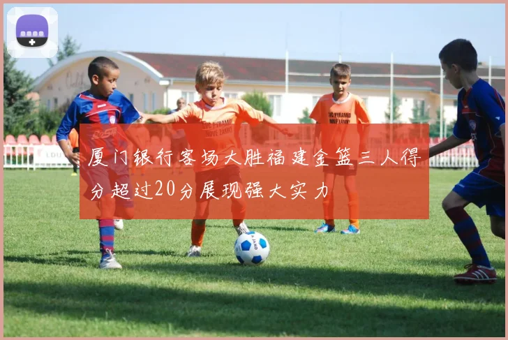 厦门银行客场大胜福建金篮三人得分超过20分展现强大实力